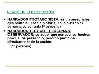 GRADO DE PARTICIPACIÓN : NARRADOR PROTAGONISTA : es un personajes que relata su propia historia, de la cual es el personajes central.(1ª persona) NARRADOR TESTIGO – PERSONAJE OBSERVADOR : es aquel que conoce los hechos porque los presenció, pero no participa directamente de la acción. (1ª persona) 