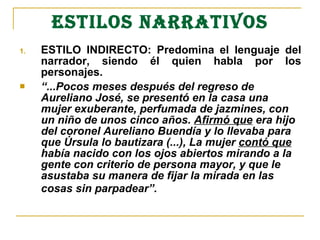 ESTILOS NARRATIVOS ESTILO INDIRECTO: Predomina el lenguaje del narrador, siendo él quien habla por los personajes. “ ...Pocos meses después del regreso de Aureliano José, se presentó en la casa una mujer exuberante, perfumada de jazmines, con un niño de unos cinco años.  Afirmó que  era hijo del coronel Aureliano Buendía y lo llevaba para que Úrsula lo bautizara (...), La mujer  contó que  había nacido con los ojos abiertos mirando a la gente con criterio de persona mayor, y que le asustaba su manera de fijar la mirada en las cosas sin parpadear”.   
