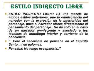 ESTILO INDIRECTO LIBRE ESTILO INDIRECTO LIBRE: Es una mezcla de ambos estilos anteriores, une la omnisciencia del narrador con la expresión de la interioridad del personaje , pues el narrador ofrece directamente el pensamiento del personaje. .   Se da sólo en el caso de un narrador omnisciente y asociado a los técnicas de monólogo interior y corriente de la conciencia. “ ...Pero el sacerdote no pensaba en el Espíritu Santo, ni en palomas. Pensaba: No tengo escapatoria..”   