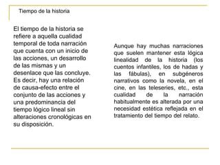 Tiempo de la historia El tiempo de la historia se refiere a aquella cualidad temporal de toda narración que cuenta con un inicio de las acciones, un desarrollo de las mismas y un desenlace que las concluye. Es decir, hay una relación de causa-efecto entre el conjunto de las acciones y una predominancia del tiempo lógico lineal sin alteraciones cronológicas en su disposición. Aunque hay muchas narraciones que suelen mantener esta lógica linealidad de la historia (los cuentos infantiles, los de hadas y las fábulas), en subgéneros narrativos como la novela, en el cine, en las teleseries, etc., esta cualidad de la narración habitualmente es alterada por una necesidad estética reflejada en el tratamiento del tiempo del relato.  