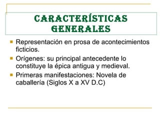 CARACTERÍSTICAS GENERALES Representación en prosa de acontecimientos ficticios. Orígenes: su principal antecedente lo constituye la épica antigua y medieval. Primeras manifestaciones: Novela de caballería (Siglos X a XV D.C) 