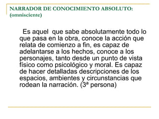 NARRADOR DE CONOCIMIENTO ABSOLUTO: (omnisciente) Es aquel  que sabe absolutamente todo lo que pasa en la obra, conoce la acción que relata de comienzo a fin, es capaz de adelantarse a los hechos, conoce a los personajes, tanto desde un punto de vista físico como psicológico y moral. Es capaz de hacer detalladas descripciones de los espacios, ambientes y circunstancias que rodean la narración. (3ª persona) 
