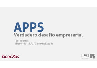 APPS 
Verdadero desafío empresarial 
Toni Fuentes 
Director LSI ,S.A. / GeneXus España 
 