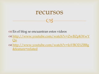 recursos
                 
 En el blog se encuantran estos videos
 http://www.youtube.com/watch?v=ZwBZpKWwY
  Qo
 http://www.youtube.com/watch?v=IoVBO21ZBBg
  &feature=related
 