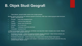 B. Objek Studi Geografi
1. Objek Material geografi adalah sasaran atau isi kajian geografi.
Berdasar definisi hasil seminar dan lokakarya geografi di Semarang 1998 obyek material geografi adalah fenomena
geosfer ,yang terdiri dari :
a. Atmosfer : udara yang menyelimuti bumi
b. Litosfer : kulit bumi atau kerak bumi
c. Pedosfer : lapisan tanah dimuka bumi
d. Hidrosfer : air di muka bumi
e. Biosfer : kehidupan di bumi,flora dan fauna
f. Antroposfer : manusia di bumi
2. Objek Formal geografi adalah metode atau pendekatan yang digunakan dalam mengkaji suatu masalah. Metode
atau pendekatan dalam geografi terdiri dari :
a. Pendekatan keruangan : analisis keruangannya berkaitan dengan pertanyaan “ where”,dimana berbeda satu
tempat dengan tempat yang lain.mengkaji antar sesama aspek fisik
b. Pendekatan kelingkungan : analisis kelingkungan mengkaji antara manusia dengan lingkungannya .
c. Pendekatan kewilayahan : mengkaji suatu kawasan di permukaan bumi yang memiliki karakteristik khas yang
berbeda dengan wilayah lainnya.
 