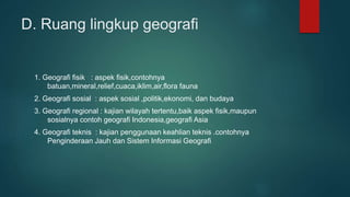 D. Ruang lingkup geografi
1. Geografi fisik : aspek fisik,contohnya
batuan,mineral,relief,cuaca,iklim,air,flora fauna
2. Geografi sosial : aspek sosial ,politik,ekonomi, dan budaya
3. Geografi regional : kajian wilayah tertentu,baik aspek fisik,maupun
sosialnya contoh geografi Indonesia,geografi Asia
4. Geografi teknis : kajian penggunaan keahlian teknis .contohnya
Penginderaan Jauh dan Sistem Informasi Geografi
 