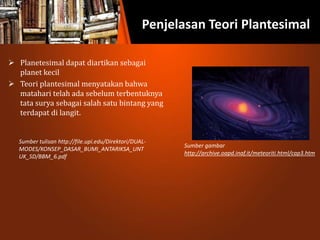 Penjelasan Teori Plantesimal
 Planetesimal dapat diartikan sebagai
planet kecil
 Teori plantesimal menyatakan bahwa
matahari telah ada sebelum terbentuknya
tata surya sebagai salah satu bintang yang
terdapat di langit.
Sumber gambar
http://archive.oapd.inaf.it/meteoriti.html/cap3.htm
Sumber tulisan http://file.upi.edu/Direktori/DUAL-
MODES/KONSEP_DASAR_BUMI_ANTARIKSA_UNT
UK_SD/BBM_6.pdf
 