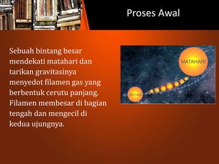 Proses Awal
Sebuah bintang besar
mendekati matahari dan
tarikan gravitasinya
menyedot filamen gas yang
berbentuk cerutu panjang.
Filamen membesar di bagian
tengah dan mengecil di
kedua ujungnya.
 