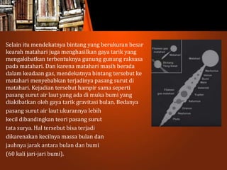 Selain itu mendekatnya bintang yang berukuran besar
kearah matahari juga menghasilkan gaya tarik yang
mengakibatkan terbentuknya gunung gunung raksasa
pada matahari. Dan karena matahari masih berada
dalam keadaan gas, mendekatnya bintang tersebut ke
matahari menyebabkan terjadinya pasang surut di
matahari. Kejadian tersebut hampir sama seperti
pasang surut air laut yang ada di muka bumi yang
diakibatkan oleh gaya tarik gravitasi bulan. Bedanya
pasang surut air laut ukurannya lebih
kecil dibandingkan teori pasang surut
tata surya. Hal tersebut bisa terjadi
dikarenakan kecilnya massa bulan dan
jauhnya jarak antara bulan dan bumi
(60 kali jari-jari bumi).
 