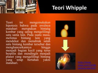 Teori Whipple
Teori ini mengemukakan
hipotesis bahwa pada awalnya
matahari merupakan bintang
kembar yang saling mengelilingi
satu sama lain. Pada suatu masa,
melintas bintang lain yang
mendekat dan menabrak salah
satu bintang kembar tersebut dan
menghancurkannya hingga
menjadi bagian kecil yang terus
berpilin dan mendingin menjadi
planet yang mengelilingi bintang
yang tetap bertahan yakni
matahari. https://www.
space.com/22538-
nemesis-star.html
 
