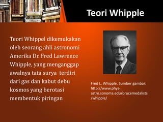 Teori Whipple
Teori Whippel dikemukakan
oleh seorang ahli astronomi
Amerika Dr. Fred Lawrence
Whipple, yang menganggap
awalnya tata surya terdiri
dari gas dan kabut debu
kosmos yang berotasi
membentuk piringan
Fred L. Whipple. Sumber gambar:
http://www.phys-
astro.sonoma.edu/brucemedalists
/whipple/
 