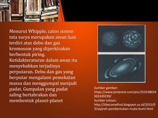 Menurut Whipple, calon sistem
tata surya merupakan awan luas
terdiri atas debu dan gas
kromosom yang diperkirakan
berbentuk piring.
Ketidakteraturan dalam awan itu
menyebabkan terjadinya
perputaran. Debu dan gas yang
berputar mengalami pemekatan
massa dan menggumpal menjadi
padat. Gumpalan yang padat
saling bertabrakan dan
membentuk planet-planet
Sumber gambar:
https://www.pinterest.com/pin/253538654
002439199/
Sumber tulisan:
http://itbecomefind.blogspot.co.id/2015/0
3/sejarah-pembentukan-muka-bumi.html
 