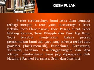 KESIMPULAN
Proses terbentuknya bumi serta alam semesta
terbagi menjadi 6 teori yaitu diantaranya : Teori
Nebula, Teori Planetesimal, Teori Pasang Surut, Teori
Bintang Kembar, Teori Whipple dan Teori Big Bang.
Teori tersebut menjelaskan bahwa proses
pembentukan bumi ada gaya yang bekerja terdiri atas
gravitasi (Tarik-menarik), Pembekuan, Perputaran,
Tabrakan, Ledakan, Fusi?Penggabungan, dan Apa
adanya. Pembentukan bumi juga dipengaruhi oleh
Matahari, Partikel bermassa, Orbit, dan Gravitasi.
 