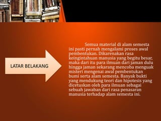 Semua material di alam semesta
ini pasti pernah mengalami proses awal
pembentukan. Dikarenakan rasa
keingintahuan manusia yang begitu besar,
maka dari itu para ilmuan dari jaman dulu
hingga jaman sekarang mencoba menguak
misteri mengenai awal pembentukan
bumi serta alam semesta. Banyak bukti
yang mendukung teori dan hipotesis yang
dicetuskan oleh para ilmuan sebagai
sebuah jawaban dari rasa penasaran
manusia terhadap alam semesta ini.
LATAR BELAKANG
 