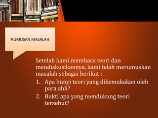 Setelah kami membaca teori dan
mendiskusikannya, kami telah merumuskan
masalah sebagai berikut :
1. Apa bunyi teori yang dikemukakan oleh
para ahli?
2. Bukti apa yang mendukung teori
tersebut?
RUMUSAN MASALAH
 
