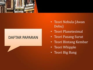 • Teori Nebula (Awan
Debu)
• Teori Planetesimal
• Teori Pasang Surut
• Teori Bintang Kembar
• Teori Whipple
• Teori Big Bang
DAFTAR PAPARAN
 