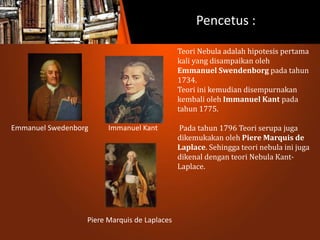 Pencetus :
Emmanuel Swedenborg Immanuel Kant
Piere Marquis de Laplaces
Teori Nebula adalah hipotesis pertama
kali yang disampaikan oleh
Emmanuel Swendenborg pada tahun
1734.
Teori ini kemudian disempurnakan
kembali oleh Immanuel Kant pada
tahun 1775.
Pada tahun 1796 Teori serupa juga
dikemukakan oleh Piere Marquis de
Laplace. Sehingga teori nebula ini juga
dikenal dengan teori Nebula Kant-
Laplace.
 