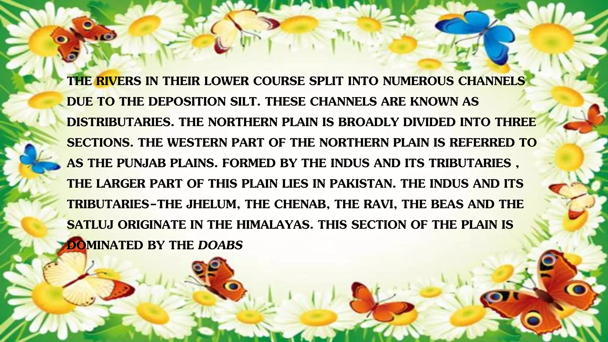 THE RIVERS IN THEIR LOWER COURSE SPLIT INTO NUMEROUS CHANNELS
DUE TO THE DEPOSITION SILT. THESE CHANNELS ARE KNOWN AS
DISTRIBUTARIES. THE NORTHERN PLAIN IS BROADLY DIVIDED INTO THREE
SECTIONS. THE WESTERN PART OF THE NORTHERN PLAIN IS REFERRED TO
AS THE PUNJAB PLAINS. FORMED BY THE INDUS AND ITS TRIBUTARIES ,
THE LARGER PART OF THIS PLAIN LIES IN PAKISTAN. THE INDUS AND ITS
TRIBUTARIES-THE JHELUM, THE CHENAB, THE RAVI, THE BEAS AND THE
SATLUJ ORIGINATE IN THE HIMALAYAS. THIS SECTION OF THE PLAIN IS
DOMINATED BY THE DOABS
 