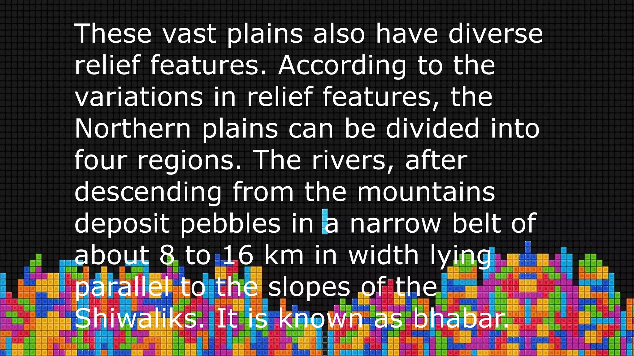 These vast plains also have diverse
relief features. According to the
variations in relief features, the
Northern plains can be divided into
four regions. The rivers, after
descending from the mountains
deposit pebbles in a narrow belt of
about 8 to 16 km in width lying
parallel to the slopes of the
Shiwaliks. It is known as bhabar.
 