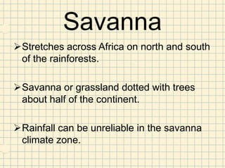 Savanna
Stretches across Africa on north and south
 of the rainforests.

Savanna or grassland dotted with trees
 about half of the continent.

Rainfall can be unreliable in the savanna
 climate zone.
 