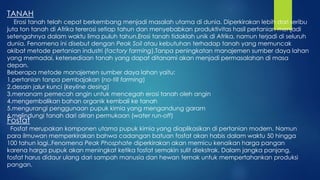 TANAH
Erosi tanah telah cepat berkembang menjadi masalah utama di dunia. Diperkirakan lebih dari seribu
juta ton tanah di Afrika tererosi setiap tahun dan menyebabkan produktivitas hasil pertanian menjadi
setengahnya dalam waktu lima puluh tahun.Erosi tanah tidaklah unik di Afrika, namun terjadi di seluruh
dunia. Fenomena ini disebut dengan Peak Soil atau kebutuhan terhadap tanah yang memuncak
akibat metode pertanian industri (factory farming).Tanpa peningkatan manajemen sumber daya lahan
yang memadai, ketersediaan tanah yang dapat ditanami akan menjadi permasalahan di masa
depan.
Beberapa metode manajemen sumber daya lahan yaitu:
1.pertanian tanpa pembajakan (no-till farming)
2.desain jalur kunci (keyline desing)
3.menanam pemecah angin untuk mencegah erosi tanah oleh angin
4.mengembalikan bahan organik kembali ke tanah
5.mengurangi penggunaan pupuk kimia yang mengandung garam
6.melindungi tanah dari aliran permukaan (water run-off)
Fosfat
Fosfat merupakan komponen utama pupuk kimia yang diaplikasikan di pertanian modern. Namun
para ilmuwan memperkirakan bahwa cadangan batuan fosfat akan habis dalam waktu 50 hingga
100 tahun lagi..Fenomena Peak Phosphate diperkirakan akan memicu kenaikan harga pangan
karena harga pupuk akan meningkat ketika fosfat semakin sulit diekstrak. Dalam jangka panjang,
fosfat harus didaur ulang dari sampah manusia dan hewan ternak untuk mempertahankan produksi
pangan.
 