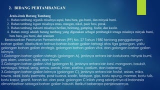 2. BIDANG PERTAMBANGAN
Jenis-Jenis Barang Tambang
1. Bahan tambang organik misalnya aspal, batu bara, gas bumi, dan minyak bumi.
2. Bahan tambang logam misalnya emas, mangan, nikel, pasir besi, perak.
3. Bahan tambang industri misalnya berlian, belerang, gamping, fosfat, dan kaolin.
4. Bahan energi adalah barang tambang yang digunakan sebagai pembangkit tenaga misalnya minyak bumi,
batu bara, gas bumi, dan uranium
Berdasarkan Peraturan Pemerintahan (PP) No. 27 Tahun 1980 tentang penggolongan
bahan galian, disebutkan bahwa bahan-bahan galian terbagi atas tiga golongan, yaitu
golongan bahan galian strategis, golongan bahan galian vital, dan golongan bahan galian
lainnya.
1.Golongan bahan galian stategis (golongan A), jenisnya antara lain batubara, minyak bumi,
gas alam, uranium, nikel, dan timah.
2.Golongan bahan galian vital (golongan B), jenisnya antara lain besi, mangaan, bauksit,
tembaga, timbal, seng, emas, perak, intan, platina, yodium, dan belerang.
3.Golongan bahan galian lainnya (golongan C), jenisnya antara lain fosfat, asbes, mika,
tawas, okek, batu permata, pasir kuarsa, kaolin, feldspar, gips, batu apung, marmer, batu tulis,
batu kapur, granit, tanah liat, dan pasir. golongan C inilah yang selanjutnya di Indonesia
dimanfaatkan sebagai bahan galian industri. Berikut beberapa penjelasannya.
 