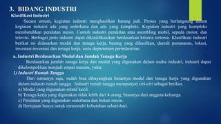 3. BIDANG INDUSTRI
Klasifikasi Industri
Secara umum, kegiatan industri menghasilkan barang jadi. Proses yang berlangsung dalam
kegiatan industri ada yang sederhana dan ada yang kompleks. Kegiatan industri yang kompleks
membutuhkan peralatan mesin. Contoh industri perakitan atau asembling mobil, sepeda motor, dan
televisi. Berbagai jenis industri dapat diklasifikasikan berdasarkan kriteria tertentu. Klasifikasi industri
berikut ini didasarkan modal dan tenaga kerja, barang yang dihasilkan, daerah pemasaran, lokasi,
investasi-investasi dan tenaga kerja, serta departemen perindustrian.
a. Industri Berdasarkan Modal dan Jumlah Tenaga Kerja
Berdasarkan jumlah tenaga kerja dan modal yang digunakan dalam usaha industri, industri dapat
dikelompokkan menjadi empat macam, yaitu:
1) Industri Rumah Tangga
Dari namanya saja, sudah bisa dibayangkan besarnya modal dan tenaga kerja yang digunakan
dalam industri rumah tangga. Industri rumah tangga mempunyai ciri-ciri sebagai berikut.
a) Modal yang digunakan relatif kecil.
b) Tenaga kerja yang digunakan tidak lebih dari 4 orang, biasanya dari anggota keluarga.
c) Peralatan yang digunakan sederhana dan bukan mesin.
d) Bertujuan hanya untuk memenuhi kebutuhan sehari-hari.
 