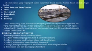 ada enam faktor yang berpengaruh dalam menentukan lokasi industri. Keenam faktor tersebut sebagai
berikut
a. Bahan Baku atau Bahan Mentah
b. Pasar
c. Biaya angkut
d. Tenaga kerja
e. Modal
f. Teknologi
Pola hidup yang konsumtif dapat mempengaruhi faktor perkembanganindustri
yang memenfaatkan SDA tidak terbarukan . Akibatnya , persediaan SDA tidak
terbarukan ini dapat mengalami penurunan dari segi kuantitas apabila tidak ada
pengendalian produksi
KEARIFAN DI BIDANG INDUSTRI
Berikut kegiatan kearifan lokal di bidang indutri:
a. Adanya pembatasan penggunaan hutan di Kalimantan dan Jawa
b. Adanya pelarangan untuk kegiatan industri pada daerah tertentu
c. Adanya pengembangan industri hasil seni suatu daerah
d. Adanya pelarangan menggunakan bahan-bahan kimia dalam mengolah industri
e. Pemanfaatan hasil alam dalam pengolahan industri
 
