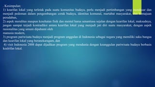 . Kesimpulan:
1) kearifan lokal yang terletak pada suatu komunitas budaya, perlu menjadi pertimbangan yang mendasar dan
menjadi pedoman dalam pengembangan corak budaya, identitas komunal, martabat masyarakat, dan kemajuan
peradaban,
2) aspek moralitas maupun kesehatan fisik dan mental harus senantiasa sejalan dengan kearifan lokal, maksudnya,
jangan sampai terjadi kontradiksi antara kearifan lokal yang menjadi jati diri suatu masyarakat, dengan aspek
rasionalitas yang umum dipahami oleh
manusia modern,
3) program pariwisata budaya menjadi program unggulan di Indonesia sebagai negara yang memiliki suku bangsa
dan kearifan lokal yang beranekaragam, dan
4) visit Indonesia 2008 dapat dijadikan program yang mendunia dengan keunggulan pariwisata budaya berbasis
kealrifan lokal.
 