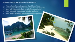 KEARIFAN LOKAL DALAM BIDANG PARIWISATA
a. Adanya barter barang dengan jasa di pedalaman Papua
b. Adanya pengembangan pariwisata yang berbasis potensi lokal
c. Hasil dari bangunan kearifan lokal dijadikan pariwisata
d. Hasil dari benda kearifan lokal dijadikan pariwisata
e. Hasil budaya pada suatu daerah dapat dijadikan pariwisata
 