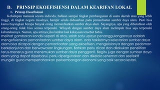 D. PRINSIP EKOEFISIENSI DALAM KEARIFAN LOKAL
1. Prinsip Ekoefisiensi
Kehidupan manusia secara individu, bahkan sampai tingkat pembangunan di suatu daerah atau yang lebih
tinggi, di tingkat negara misalnya, hampir selalu didasarkan pada pemanfaatan sumber daya alam. Pasti bisa
kamu bayangkan berapa banyak orang memanfaatkan sumber daya alam. Sayangnya, apa yang dibutuhkan oleh
orang-orang tidak bisa semua terpenuhi. Wilayah dengan sumber daya alam melimpah bisa saja terpenuhi
kebutuhannya. Namun, apa artinya jika lambat laut kekayaan tersebut habis.
melihat gambaran kondisi seperti di atas, salah satu upaya penanggulangannya adalah
mengefisienkan pemanfaatan sumber daya alam. ada hakikatnya kelestarian sumber daya
alam bisa dicapai dengan pemanfaatan yang ekoefisien, mengelolanya dengan pedoman
berkelanjutan dan berwawasan lingkungan. Bahkan perlu dicari dan dilakukan penelitian
terus-menerus guna menemukan sumber daya pengganti. Begitu juga dengan sumber daya
alam yang dapat diperbarui, perlu dipergunakan dan dikelola sehemat dan seefektif
mungkin guna mempertahankan perkembangan ekonomi yang baik secara lestari.
 