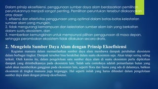 Dalam prinsip ekoefisiensi, penggunaan sumber daya alam berdasarkan pemilihan
peruntukannya menjadi sangat penting. Pemilihan peruntukan tersebut dilaksanakan
atas dasar:
1. efisiensi dan efektivitas penggunaan yang optimal dalam batas-batas kelestarian
sumber alam yang mungkin,
2. tidak mengurangi kemampuan dan kelestarian sumber alam lain yang berkaitan
dalam suatu ekosistem, dan
3. memberikan kemungkinan untuk mempunyai pilihan penggunaan di masa depan,
sehingga perombakan ekosistem tidak dilakukan secara dratis.
2. Mengelola Sumber Daya Alam dengan Prinsip Ekoefisiensi
Kegiatan manusia dalam memanfaatkan sumber daya alam membawa dampak perubahan ekosistem
dalam berbagai tingkat. Dampak tersebut bisa berakibat dalam suatu ekosistem saja. Akan tetapi sering saling
terkait. Oleh karena itu, dalam pengelolaan satu sumber daya alam di suatu ekosistem perlu dipikirkan
dampak yang ditimbulkannya pada ekosistem lain. Salah satu contohnya adalah pemanfaatan hutan yang
salah akan memberikan gangguan pada ekosistem lain, seperti flora dan fauna yang ada di dalamnya, bahkan
ekosistem di tingkat manusia juga terganggu. Hal seperti inilah yang harus dihindari dalam pengelolaan
sumber daya alam dengan prinsip ekoefisiensi.
 