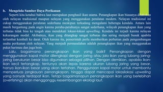 b. Mengelola Sumber Daya Perikanan
Seperti kita ketahui bahwa laut merupakan penghasil ikan utama. Penangkapan ikan biasanya dilakukan
oleh nelayan tradisional maupun nelayan yang menggunakan peralatan modern. Nelayan tradisional ini
cukup menggunakan peralatan sederhana meskipun terkadang mengalami beberapa kendala. Antara lain
masih bergantung pada angin karena perahu-perahunya sangat sederhana, wilayah penangkapan ikan yang
terbatas tidak bisa ke tengah atau mendekati lokasi-lokasi upwelling. Kendala ini terjadi karena nelayan
kekurangan modal. Akibatnya, ikan yang ditangkap sangat terbatas dan sering menjadi busuk apabila
terlambat kembali ke darat. Oleh karena itu, pemerintah perlu memberikan perhatian pada pengembangan
usaha perikanan oleh nelayan. Yang menjadi permasalahan adalah penangkapan ikan yang menggunakan
pukat harimau dan juga bom.
Lalu, bagaimana penangkapan ikan yang baik? Penangkapan dengan
menggunakan kapal motor dilengkapi dengan jaring atau jala ikan yang lubang jaring-
jaring berukuran besar bisa digunakan sebagai pilihan. Dengan demikian, apabila ikan-
ikan kecil tertangkap, tentunya akan lepas karena ukuran lubang jaring yang besar,
hanya ikan-ikan besar yang akan tertahan. Penggunaan kapal motor untuk membantu
memperluas jangkauan penangkapan, hingga dapat mencapai lokasilokasi upwelling
yang banyak terdapat ikan. Tetapi bagaimanapun penangkapan ikan yang berlebihan
(overfishing) akan mengganggu keseimbangan ekologi laut.
 