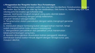 c.Menggunakan dan Mengelola Sumber Daya Pertambangan
Hasil tambang termasuk kelompok sumber daya yang tidak bisa diperbarui. Konsekuensinya, jika suatu
hari sumber daya ini habis, kita tidak lagi bisa menikmatinya. Oleh karena itu, tindakan yang tepat sejak
sekarang perlu kita terapkan agar kebutuhan tetap
terpenuhi. kesimpulan langkah-langkah yang perlu diambil dalam
pemanfaatan tambang dengan prinsip kelestarian.
Langkah tersebut sebagai berikut.
a. Penghematan dalam pemakaian dengan selalu mengingat generasi
penerus.
b. Melakukan ekspor tambang bukan sebagai bahan mentah, tetapi
sudah menjadi bahan baku ataupun barang jadi.
c. Mengadakan penyelidikan dan penelitian untuk menemukan
lokasi pertambangan yang baru.
d. Apabila dimungkinkan diusahakan bahan pengganti. Misalnya
pemakaian bahan bakar minyak diganti dengan tenaga surya, gas,
maupun alkohol.
 