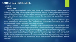 AMDAL dan EKOLABEL
AMDAL
1.Pengertian
Lingkungan hidup merupakan bagian yang mutlak dari kehidupan manusia. Dengan kata lain,
lingkungan hidup tidak terlepas dari kehidupan manusia. Manusia mencari makan dan minum serta
memenuhi kebutuhan lainnya dan ketersediaan atau sumber-sumber yang diberikan oleh lingkungan
hidup dan kekayaan alam sebagai sumber pertama dan terpenting bagi pemenuhan berbagai
kebutuhannya.
Untuk menghindari kerusakan lingkungan yang disebabkan oleh exploitasi sumberdaya pada
proses pembangunan berkelanjutan, maka pembangunan dilaksanakan berdasarkan pada sistem
analisis mengenai dampak lingkungan yang disingkat AMDAL.
AMDAL menurut PP No.27 Tahun 1999 adalah kajian mengenai dampak besar dan penting untuk
pengambilan keputusan suatu usaha dan/atau kegiatan yang direncanakan pada lingkungan hidup yang
diperlukan bagi proses pengambilan keputusan tentang penyelenggaraan usaha dan/atau kegiatan.
Analisis Mengenai Dampak Lingkungan (AMDAL) adalah suatu proses studi formal yang
dipergunakan untuk memperkirakan dampak terhadap lingkungan oleh adanya atau oleh rencana
kegiatan proyek yang bertujuan memastikan adanya masalah dampak lingkungan yang perlu dianalisis
pada tahap awal perencanaan dan perancangan proyek sebagai bahan pertimbangan bagi pembuat
keputusan.
 