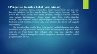 1.Pengertian Kearifan Lokal (local wisdom)
Dalam pengertian kamus, kearifan lokal (local wisdom) terdiri dari dua kata:
kearifan (wisdom) dan lokal (local). Dalam Kamus Inggris Indonesia John M.
Echols dan Hassan Syadily, local berarti setempat, sedangkan wisdom (kearifan)
sama dengan kebijaksanaan. Secara umum maka local wisdom (kearifan
setempat) dapat dipahami sebagai gagasan-gagasan setempat (local) yang bersifat
bijaksana, penuh kearifan, bernilai baik, yang tertanam dan diikuti oleh anggota
masyarakatnya
Bisa juga di artikan kearifan lokal (local genius) adalah kebenaran yang telah
mentradisi atau ajeg dalam suatu daerah. Kearifan lokal merupakan perpaduan antara
nilai-nilai suci firman Tuhan dan berbagai nilai yang ada. Kearifan lokal
terbentuk sebagai keunggulan budaya masyarakat setempat maupun kondisi
geografis dalam arti luas.
 