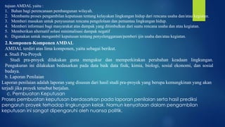 tujuan AMDAL yaitu :
1. Bahan bagi perencanaan pembangunan wilayah.
2. Membantu proses pengambilan keputusan tentang kelayakan lingkungan hidup dari rencana usaha dan/atau kegiatan.
3. Memberi masukan untuk penyusunan rencana pengelolaan dan pemantau lingkungan hidup.
4. Memberi informasi bagi masyarakat atas dampak yang ditimbulkan dari suatu rencana usaha dan atau kegiatan.
5. Memberikan alternatif solusi minimalisasi dampak negatif
6. Digunakan untuk mengambil keputusan tentang penyelenggaraan/pemberi ijin usaha dan/atau kegiatan.
2.Komponen-Komponen AMDAL
AMDAL terdiri atas lima komponen, yaitu sebagai berikut.
a. Studi Pra-Proyek
Studi pra-proyek dilakukan guna mengukur dan memperkirakan perubahan keadaan lingkungan.
Pengukuran ini dilakukan bedasarkan pada data baik data fisik, kimia, biologi, sosial ekonomi, dan sosial
budaya.
b. Laporan Penilaian
Laporan penilaian adalah laporan yang disusun dari hasil studi pra-proyek yang berupa kemungkinan yang akan
terjadi jika proyek tersebut berjalan.
c. Pembuatan Keputusan
Proses pembuatan keputusan berdasarkan pada laporan penilaian serta hasil prediksi
pengaruh proyek terhadap lingkungan kelak. Namun kenyataan dalam pengambilan
keputusan ini sangat dipengaruhi oleh nuansa politik.
 