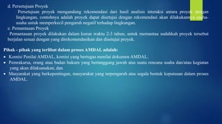 d. Persetujuan Proyek
Persetujuan proyek mengandung rekomendasi dari hasil analisis interaksi antara proyek dengan
lingkungan, contohnya adalah proyek dapat disetujui dengan rekomendasi akan dilakukannya usaha-
usaha untuk memperkecil pengaruh negatif terhadap lingkungan.
e. Pemantauan Proyek
Pemantauan proyek dilakukan dalam kurun waktu 2-3 tahun, untuk memantau sudahkah proyek tersebut
berjalan sesuai dengan yang direkomendasikan dan disetujui proyek.
Pihak - pihak yang terlibat dalam proses AMDAL adalah:
 Komisi Penilai AMDAL, komisi yang bertugas menilai dokumen AMDAL.
 Pemrakarsa, orang atau badan hukum yang bertanggung jawab atas suatu rencana usaha dan/atau kegiatan
yang akan dilaksanakan, dan
 Masyarakat yang berkepentingan, masyarakat yang terpengaruh atas segala bentuk keputusan dalam proses
AMDAL.
 