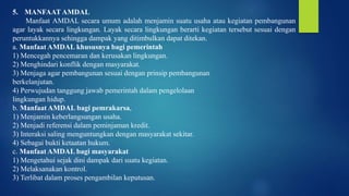 5. MANFAAT AMDAL
Manfaat AMDAL secara umum adalah menjamin suatu usaha atau kegiatan pembangunan
agar layak secara lingkungan. Layak secara lingkungan berarti kegiatan tersebut sesuai dengan
peruntukkannya sehingga dampak yang ditimbulkan dapat ditekan.
a. Manfaat AMDAL khususnya bagi pemerintah
1) Mencegah pencemaran dan kerusakan lingkungan.
2) Menghindari konflik dengan masyarakat.
3) Menjaga agar pembangunan sesuai dengan prinsip pembangunan
berkelanjutan.
4) Perwujudan tanggung jawab pemerintah dalam pengelolaan
lingkungan hidup.
b. Manfaat AMDAL bagi pemrakarsa,
1) Menjamin keberlangsungan usaha.
2) Menjadi referensi dalam peminjaman kredit.
3) Interaksi saling menguntungkan dengan masyarakat sekitar.
4) Sebagai bukti ketaatan hukum.
c. Manfaat AMDAL bagi masyarakat
1) Mengetahui sejak dini dampak dari suatu kegiatan.
2) Melaksanakan kontrol.
3) Terlibat dalam proses pengambilan keputusan.
 