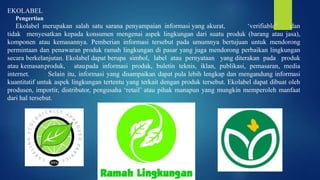 EKOLABEL
Pengertian
Ekolabel merupakan salah satu sarana penyampaian informasi yang akurat, ‘verifiable’ dan
tidak menyesatkan kepada konsumen mengenai aspek lingkungan dari suatu produk (barang atau jasa),
komponen atau kemasannya. Pemberian informasi tersebut pada umumnya bertujuan untuk mendorong
permintaan dan penawaran produk ramah lingkungan di pasar yang juga mendorong perbaikan lingkungan
secara berkelanjutan. Ekolabel dapat berupa simbol, label atau pernyataan yang diterakan pada produk
atau kemasanproduk, ataupada informasi produk, buletin teknis, iklan, publikasi, pemasaran, media
internet. Selain itu, informasi yang disampaikan dapat pula lebih lengkap dan mengandung informasi
kuantitatif untuk aspek lingkungan tertentu yang terkait dengan produk tersebut. Ekolabel dapat dibuat oleh
produsen, importir, distributor, pengusaha ‘retail’ atau pihak manapun yang mungkin memperoleh manfaat
dari hal tersebut.
 