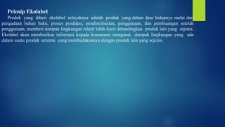 Prinsip Ekolabel
Produk yang diberi ekolabel selayaknya adalah produk yang dalam daur hidupnya mulai dari
pengadaan bahan baku, proses produksi, pendistribusian, penggunaan, dan pembuangan setelah
penggunaan, memberi dampak lingkungan relatif lebih kecil dibandingkan produk lain yang sejenis.
Ekolabel akan memberikan informasi kepada konsumen mengenai dampak lingkungan yang ada
dalam suatu produk tertentu yang membedakannya dengan produk lain yang sejenis.
 