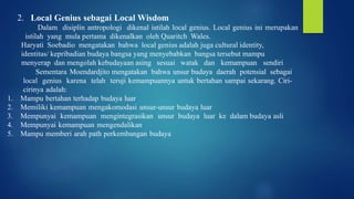 2. Local Genius sebagai Local Wisdom
Dalam disiplin antropologi dikenal istilah local genius. Local genius ini merupakan
istilah yang mula pertama dikenalkan oleh Quaritch Wales.
Haryati Soebadio mengatakan bahwa local genius adalah juga cultural identity,
identitas/ kepribadian budaya bangsa yang menyebabkan bangsa tersebut mampu
menyerap dan mengolah kebudayaan asing sesuai watak dan kemampuan sendiri
Sementara Moendardjito mengatakan bahwa unsur budaya daerah potensial sebagai
local genius karena telah teruji kemampuannya untuk bertahan sampai sekarang. Ciri-
cirinya adalah:
1. Mampu bertahan terhadap budaya luar
2. Memiliki kemampuan mengakomodasi unsur-unsur budaya luar
3. Mempunyai kemampuan mengintegrasikan unsur budaya luar ke dalam budaya asli
4. Mempunyai kemampuan mengendalikan
5. Mampu memberi arah path perkembangan budaya
 