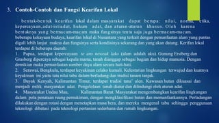 3. Contoh-Contoh dan Fungsi Kearifan Lokal
bentuk-bentuk kearifan lokal dalam masyarakat dapat berupa: nilai, norma, etika,
kepercayaan,adat-istiadat, hukum adat, dan aturan-aturan khusus. Oleh karena
bentuknya yang bermacam-macam maka fungsinya tentu saja juga bermacam-macam.
beberapa kekayaan budaya, kearifan lokal di Nusantara yang terkait dengan pemanfaatan alam yang pantas
digali lebih lanjut makna dan fungsinya serta kondisinya sekarang dan yang akan datang. Kerifan lokal
terdapat di beberapa daerah:
1. Papua, terdapat kepercayaan te aro neweak lako (alam adalah aku). Gunung Erstberg dan
Grasberg dipercaya sebagai kepala mama, tanah dianggap sebagai bagian dan hidup manusia. Dengan
demikian maka pemanfaatan sumber daya alam secara hati-hati.
2. Serawai, Bengkulu, terdapat keyakinan celako kumali. Kelestarian lingkungan terwujud dan kuatnya
keyakinan ini yaitu tata nilai tabu dalam berladang dan tradisi tanam tanjak.
3. Dayak Kenyah, Kalimantan Timur, terdapat tradisi tana’ ulen. Kawasan hutan dikuasai dan
menjadi milik masyarakat adat. Pengelolaan tanah diatur dan dilindungi oleh aturan adat.
4. Masyarakat Undau Mau, Kalimantan Barat. Masyarakat mengembangkan kearifan lingkungan
dalam pola penataan ruang pemukiman, dengan mengklasifikasi hutan dan memanfaatkannya. Perladangan
dilakukan dengan rotasi dengan menetapkan masa bera, dan mereka mengenal tabu sehingga penggunaan
teknologi dibatasi pada teknologi pertanian sederhana dan ramah lingkungan.
 