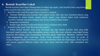 4. Bentuk Kearifan Lokal
Bentuk kearifan lokal dapat dikategorikan ke dalam dua aspek, yaitu kearifan lokal yang berwujud
nyata (tangible) dan yang tidak berwujud (intangible).
1. Kearifan Lokal yang Berwujud Nyata (Tangible), meliputi :
a. Tekstual, Beberapa jenis kearifan lokal seperti sistem nilai, tata cara, ketentuan khusus yang
dituangkan ke dalam bentuk catatan tertulis seperti yang ditemui dalam kitab tradisional
primbon, kalender dan prasi (budaya tulis di atas lembaran daun lontar).
b. Bangunan/Arsitektural
c. Benda Cagar Budaya/Tradisional (Karya Seni), misalnya keris, batik.
2. Kearifan Lokal yang Tidak Berwujud (Intangible)
Selain bentuk kearifan lokal yang berwujud, ada juga bentuk kearifan lokal yang tidak
berwujud seperti petuah yang disampaikan secara verbal dan turun temurun yang dapat berupa
nyanyian dan kidung yang mengandung nilai-nilai ajaran tradisional. Misalnya kearifan lokal
yang mengandung etika lingkungan sunda Hirup katungkul ku pati, paeh teu nyaho di
mangsa (Segala sesuatu ada batasnya, termasuk sumberdaya alam dan lingkungan). Kudu inget ka
bali geusan ngajadi (Manusia bagian dari alam, harus mencintai alam, tidak tepisahkan dari
alam).
 
