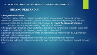 B. KEARIFAN LOKAL DALAM BERBAGAI BIDANG DI INDONESIA
1. BIDANG PERTANIAN
a. Pengertian Pertanian
Pertanian dalam arti luas adalah sema kegiatan yang meliputi bercocok tanam,
perikanan, peternakan dan kehiutanan. Indonesia termasuk negara agraris, artinya
sebagian besar dari penduduk hidup di pertanian. b. Faktor Pendorong Pertanian
Adapun faktor yang mendorong pertanian diantaranya:
1) Keadaan fisis yang baik untuk pertanian, diantaranya: tanah yang luas dan subur, iklim
yang baik, dan lapisan tanah yang gembur dan cukup tebal
2) Susunan penduduknya menurut mata pencahariannya menunjukan ±10% penduduk
Indonesia hidup dari pertanian
3) Sektor pertanian menghasilkan lebih dari 50% dari pendapatan nasional
4) Penduduk Indonesia cukup banyak, sehingga pertanian membutuhkan banyak tenaga
kerja
 