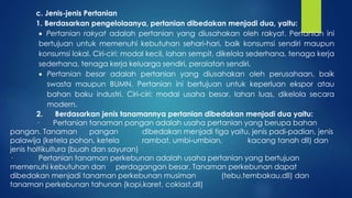 c. Jenis-jenis Pertanian
1. Berdasarkan pengelolaanya, pertanian dibedakan menjadi dua, yaitu:
 Pertanian rakyat adalah pertanian yang diusahakan oleh rakyat. Pertanian ini
bertujuan untuk memenuhi kebutuhan sehari-hari, baik konsumsi sendiri maupun
konsumsi lokal. Ciri-ciri: modal kecil, lahan sempit, dikelola sederhana, tenaga kerja
sederhana, tenaga kerja keluarga sendiri, peralatan sendiri.
 Pertanian besar adalah pertanian yang diusahakan oleh perusahaan, baik
swasta maupun BUMN. Pertanian ini bertujuan untuk keperluan ekspor atau
bahan baku industri. Ciri-ciri: modal usaha besar, lahan luas, dikelola secara
modern.
2. Berdasarkan jenis tanamannya pertanian dibedakan menjadi dua yaitu:
· Pertanian tanaman pangan adalah usaha pertanian yang berupa bahan
pangan. Tanaman pangan dibedakan menjadi tiga yaitu, jenis padi-padian, jenis
palawija (ketela pohon, ketela rambat, umbi-umbian, kacang tanah dll) dan
jenis holtikultura (buah dan sayuran)
· Pertanian tanaman perkebunan adalah usaha pertanian yang bertujuan
memenuhi kebutuhan dan perdagangan besar. Tanaman perkebunan dapat
dibedakan menjadi tanaman perkebunan musiman (tebu,tembakau,dll) dan
tanaman perkebunan tahunan (kopi,karet, coklast,dll)
 