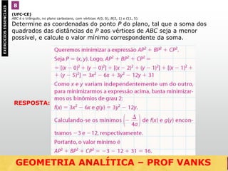 (UFC-CE)
ABC é o triângulo, no plano cartesiano, com vértices A(0, 0), B(2, 1) e C(1, 5).
Determine as coordenadas do ponto P do plano, tal que a soma dos
quadrados das distâncias de P aos vértices de ABC seja a menor
possível, e calcule o valor mínimo correspondente da soma.
8EXERCÍCIOSESSENCIAIS
RESPOSTA:
GEOMETRIA ANALÍTICA – DISTÂNCIAS  NO VESTIBULARGEOMETRIA ANALÍTICA – PROF VANKS
 