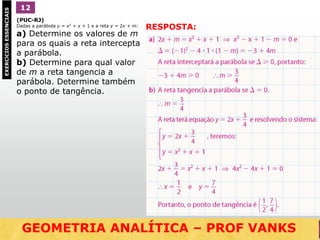 (PUC-RJ)
Dadas a parábola y = x2 + x + 1 e a reta y = 2x + m:
a) Determine os valores de m
para os quais a reta intercepta
a parábola.
b) Determine para qual valor
de m a reta tangencia a
parábola. Determine também
o ponto de tangência.
1EXERCÍCIOSESSENCIAIS 12
RESPOSTA:
GEOMETRIA ANALÍTICA – DISTÂNCIAS  NO VESTIBULARGEOMETRIA ANALÍTICA – PROF VANKS
 