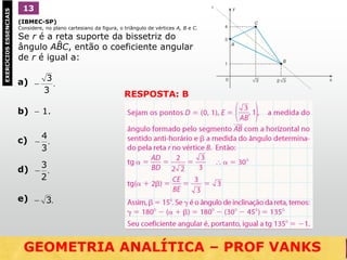 (IBMEC-SP)
Considere, no plano cartesiano da figura, o triângulo de vértices A, B e C.
Se r é a reta suporte da bissetriz do
ângulo ABC, então o coeficiente angular
de r é igual a:
1EXERCÍCIOSESSENCIAIS 13
RESPOSTA: B
GEOMETRIA ANALÍTICA – DISTÂNCIAS  NO VESTIBULAR
^
a)
b)  1.
c)
d)
e)
.
3
3

.
3
4

.
2
3

.3
GEOMETRIA ANALÍTICA – PROF VANKS
 
