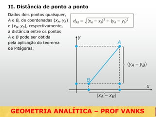 Dados dois pontos quaisquer,
A e B, de coordenadas (xA, yA)
e (xB, yB), respectivamente,
a distância entre os pontos
A e B pode ser obtida
pela aplicação do teorema
de Pitágoras.
II. Distância de ponto a ponto
GEOMETRIA ANALÍTICA – DISTÂNCIASGEOMETRIA ANALÍTICA – PROF VANKS
 